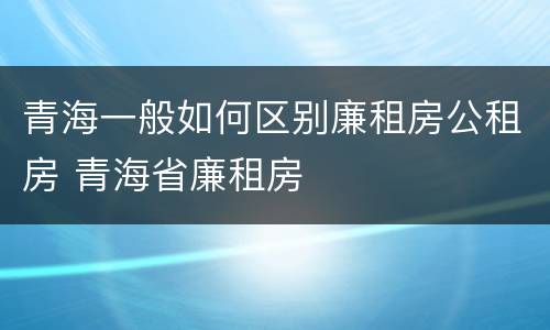 青海一般如何区别廉租房公租房 青海省廉租房