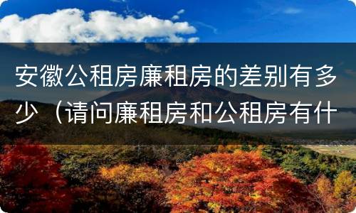 安徽公租房廉租房的差别有多少（请问廉租房和公租房有什么区别?）