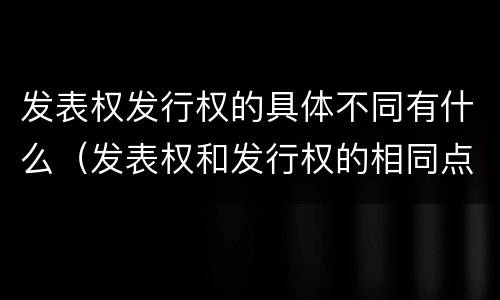 发表权发行权的具体不同有什么（发表权和发行权的相同点）