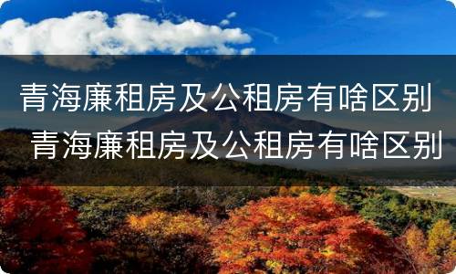 青海廉租房及公租房有啥区别 青海廉租房及公租房有啥区别吗
