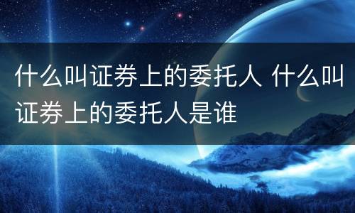 什么叫证券上的委托人 什么叫证券上的委托人是谁