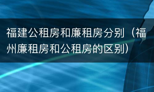 福建公租房和廉租房分别（福州廉租房和公租房的区别）