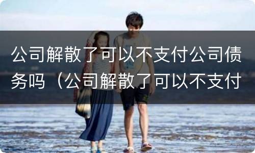 公司解散了可以不支付公司债务吗（公司解散了可以不支付公司债务吗）