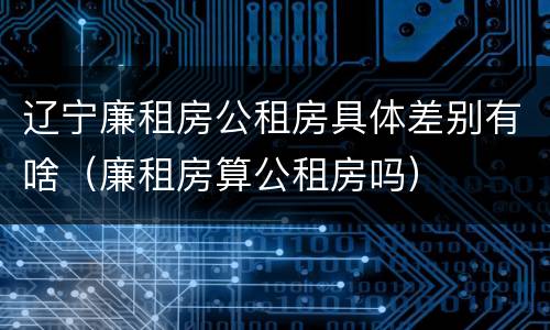 辽宁廉租房公租房具体差别有啥（廉租房算公租房吗）