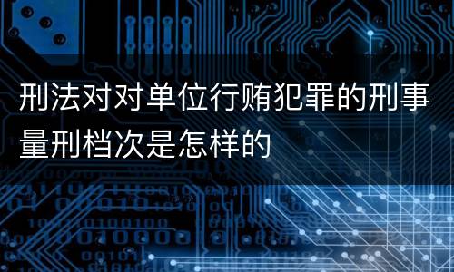 刑法对对单位行贿犯罪的刑事量刑档次是怎样的