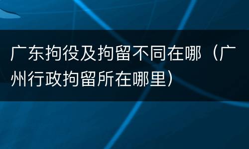 广东拘役及拘留不同在哪（广州行政拘留所在哪里）