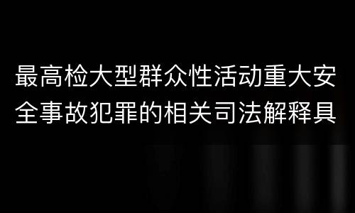 最高检大型群众性活动重大安全事故犯罪的相关司法解释具体是什么规定