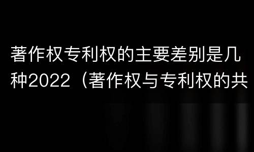 著作权专利权的主要差别是几种2022（著作权与专利权的共性有）