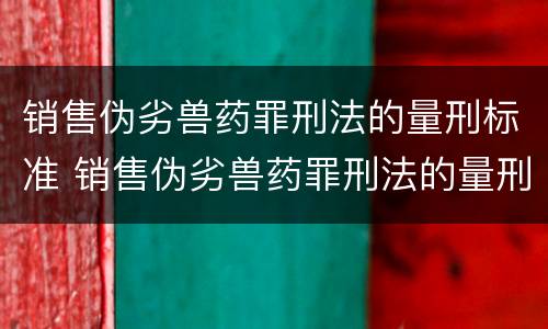 销售伪劣兽药罪刑法的量刑标准 销售伪劣兽药罪刑法的量刑标准是什么