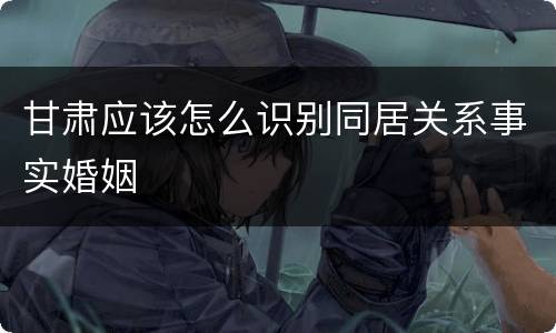 甘肃应该怎么识别同居关系事实婚姻