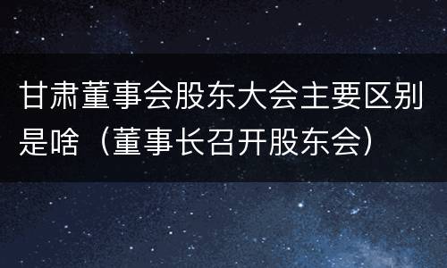 甘肃董事会股东大会主要区别是啥（董事长召开股东会）