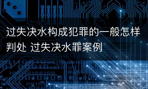 过失决水构成犯罪的一般怎样判处 过失决水罪案例