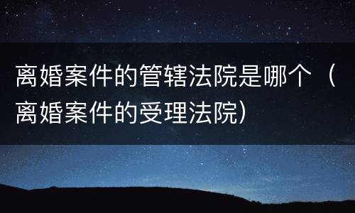 离婚案件的管辖法院是哪个（离婚案件的受理法院）