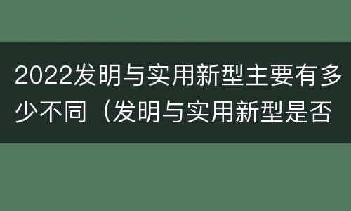 2022发明与实用新型主要有多少不同（发明与实用新型是否具有实用性）