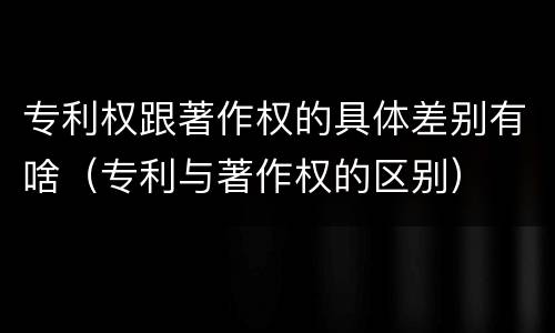 专利权跟著作权的具体差别有啥（专利与著作权的区别）