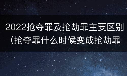 2022抢夺罪及抢劫罪主要区别（抢夺罪什么时候变成抢劫罪）