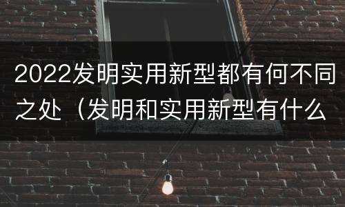 2022发明实用新型都有何不同之处（发明和实用新型有什么区别）