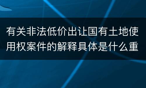 有关非法低价出让国有土地使用权案件的解释具体是什么重要规定