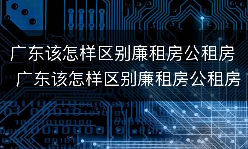 广东该怎样区别廉租房公租房 广东该怎样区别廉租房公租房和商品房