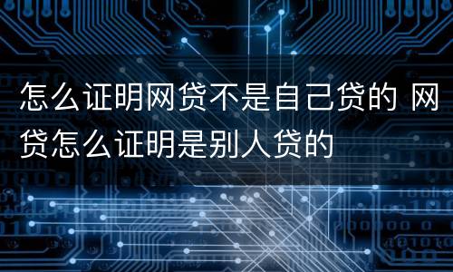 怎么证明网贷不是自己贷的 网贷怎么证明是别人贷的