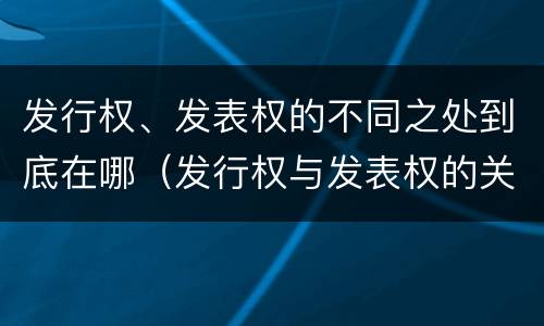 发行权、发表权的不同之处到底在哪（发行权与发表权的关系）