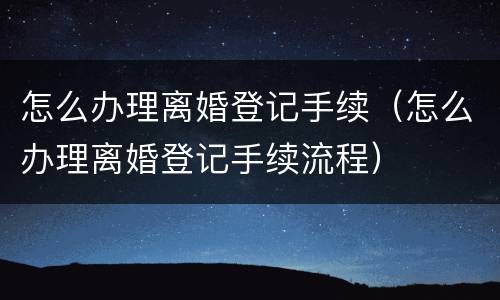怎么办理离婚登记手续（怎么办理离婚登记手续流程）