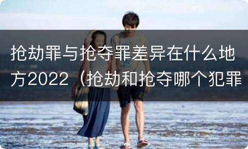 抢劫罪与抢夺罪差异在什么地方2022（抢劫和抢夺哪个犯罪性质严重）