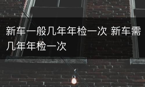 新车一般几年年检一次 新车需几年年检一次