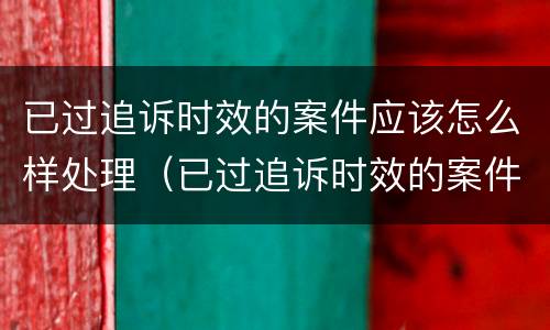 已过追诉时效的案件应该怎么样处理（已过追诉时效的案件应该怎么样处理呢）