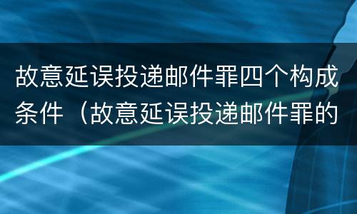 故意延误投递邮件罪四个构成条件（故意延误投递邮件罪的立案标准）