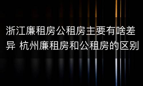 浙江廉租房公租房主要有啥差异 杭州廉租房和公租房的区别