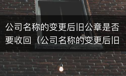 公司名称的变更后旧公章是否要收回（公司名称的变更后旧公章是否要收回来）