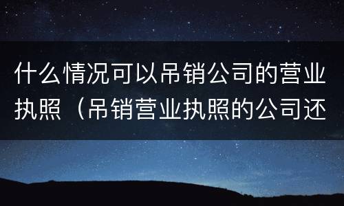 什么情况可以吊销公司的营业执照（吊销营业执照的公司还能经营吗）