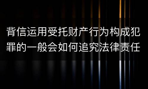 背信运用受托财产行为构成犯罪的一般会如何追究法律责任