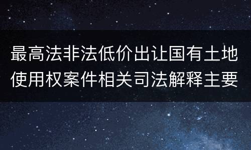 最高法非法低价出让国有土地使用权案件相关司法解释主要内容是什么