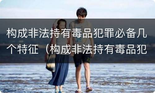 构成非法持有毒品犯罪必备几个特征（构成非法持有毒品犯罪必备几个特征是）