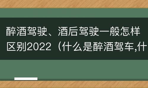 醉酒驾驶、酒后驾驶一般怎样区别2022（什么是醉酒驾车,什么是酒后驾车）
