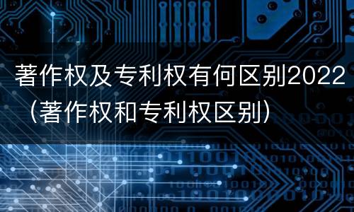 著作权及专利权有何区别2022（著作权和专利权区别）