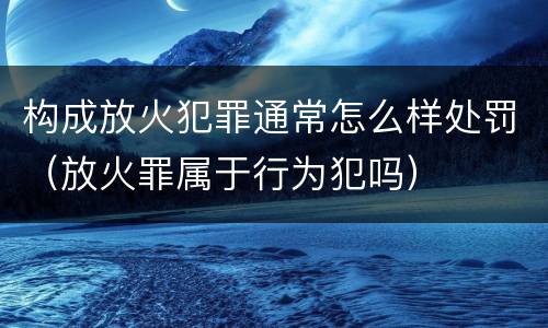 构成放火犯罪通常怎么样处罚（放火罪属于行为犯吗）