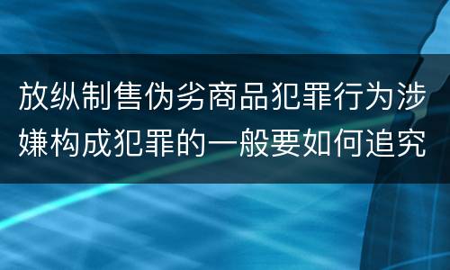放纵制售伪劣商品犯罪行为涉嫌构成犯罪的一般要如何追究刑事责任