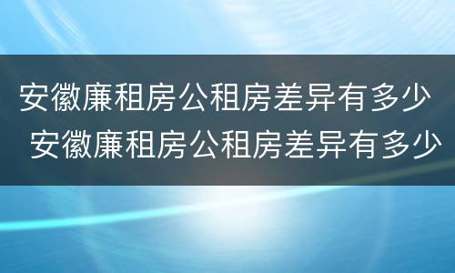 安徽廉租房公租房差异有多少 安徽廉租房公租房差异有多少年