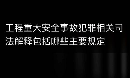 工程重大安全事故犯罪相关司法解释包括哪些主要规定