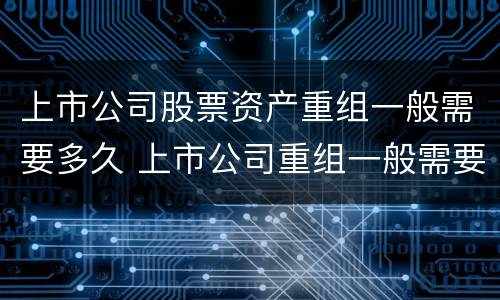 上市公司股票资产重组一般需要多久 上市公司重组一般需要多长时间