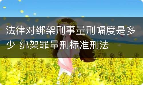 法律对绑架刑事量刑幅度是多少 绑架罪量刑标准刑法