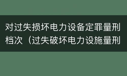 对过失损坏电力设备定罪量刑档次（过失破坏电力设施量刑标准）