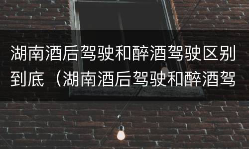 湖南酒后驾驶和醉酒驾驶区别到底（湖南酒后驾驶和醉酒驾驶区别到底在哪）