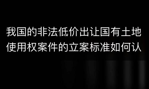 我国的非法低价出让国有土地使用权案件的立案标准如何认定
