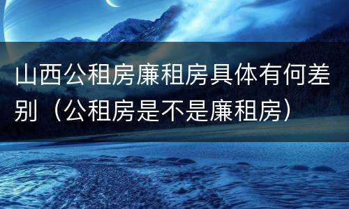 山西公租房廉租房具体有何差别（公租房是不是廉租房）