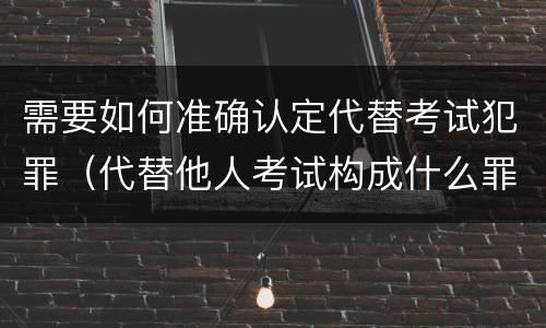 需要如何准确认定代替考试犯罪（代替他人考试构成什么罪）