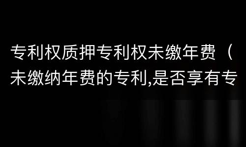 专利权质押专利权未缴年费（未缴纳年费的专利,是否享有专利权）